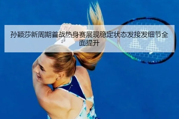 孙颖莎新周期首战热身赛展现稳定状态发接发细节全面提升